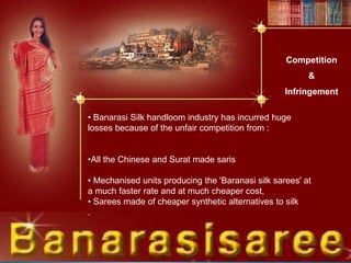 • Banarasi Silk handloom industry has incurred huge
losses because of the unfair competition from :
•All the Chinese and Surat made saris
• Mechanised units producing the 'Baranasi silk sarees' at
a much faster rate and at much cheaper cost,
• Sarees made of cheaper synthetic alternatives to silk
.
Competition
&
Infringement
 