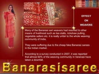 EFFECT
ON
WEAVERS
Many of the Banarasi sari weavers had resorted to other
means of livelihood such as tea stalls, rickshaw pulling,
vegetable sellers etc. it is really unfair to the whole weaving
community of India.
They were suffering due to the cheap fake Banarasi sarees
in the Indian market.
According to a survey conducted in 2007, it was reported
that almost 60% of the weaving community in Varanasi have
taken a downfall.
 