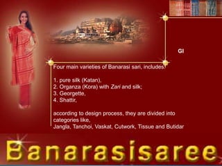 GI
Four main varieties of Banarasi sari, includes:
1. pure silk (Katan),
2. Organza (Kora) with Zari and silk;
3. Georgette,
4. Shattir,
according to design process, they are divided into
categories like,
Jangla, Tanchoi, Vaskat, Cutwork, Tissue and Butidar
 