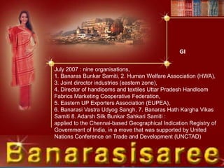 July 2007 : nine organisations,
1. Banaras Bunkar Samiti, 2. Human Welfare Association (HWA),
3. Joint director industries (eastern zone),
4. Director of handlooms and textiles Uttar Pradesh Handloom
Fabrics Marketing Cooperative Federation,
5. Eastern UP Exporters Association (EUPEA),
6. Banarasi Vastra Udyog Sangh, 7. Banaras Hath Kargha Vikas
Samiti 8. Adarsh Silk Bunkar Sahkari Samiti :
applied to the Chennai-based Geographical Indication Registry of
Government of India, in a move that was supported by United
Nations Conference on Trade and Development (UNCTAD)
GI
 