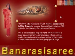 • In 2009, after two years of wait, weaver associations
in Uttar Pradesh, secured Geographical Indication (GI)
rights for the ‘Banaras Brocades and Sarees’.
• GI is an intellectual property right, which identifies a
good as originating in a certain region where a given
quality, reputation or other characteristic of the product
is essentially attributable to its geographical origin.
GI
 