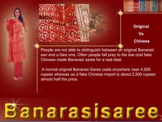Original
Vs
Chinese
People are not able to distinguish between an original Banarasi
sari and a fake one. Often people fall prey to the low cost fake
Chinese made Banarasi saree for a real deal.
A normal original Banarasi Saree costs anywhere near 4,000
rupees whereas as a fake Chinese import is about 2,500 rupees
almost half the price.
.
 
