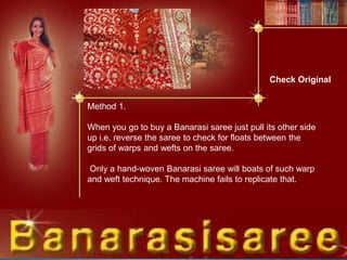 Check Original
Method 1.
When you go to buy a Banarasi saree just pull its other side
up i.e. reverse the saree to check for floats between the
grids of warps and wefts on the saree.
Only a hand-woven Banarasi saree will boats of such warp
and weft technique. The machine fails to replicate that.
 