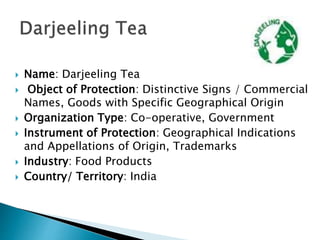  Name: Darjeeling Tea
 Object of Protection: Distinctive Signs / Commercial
Names, Goods with Specific Geographical Origin
 Organization Type: Co-operative, Government
 Instrument of Protection: Geographical Indications
and Appellations of Origin, Trademarks
 Industry: Food Products
 Country/ Territory: India
 