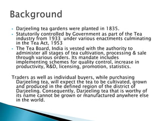  Darjeeling tea gardens were planted in 1835.
 Statutorily controlled by Government as part of the Tea
industry from 1933 under various enactments culminating
in the Tea Act, 1953
 The Tea Board, India is vested with the authority to
administer all stages of tea cultivation, processing & sale
through various orders. Its mandate includes
implementing schemes for quality control, increase in
productivity, R&D, licensing, promotion, statistics.
Traders as well as individual buyers, while purchasing
Darjeeling tea, will expect the tea to be cultivated, grown
and produced in the defined region of the district of
Darjeeling. Consequently, Darjeeling tea that is worthy of
its name cannot be grown or manufactured anywhere else
in the world.
 