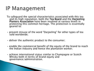 To safeguard the special characteristics associated with this tea
and its high reputation, both the Tea Board and the Darjeeling
Planters Association have been involved at various levels in
protecting this common heritage. The protection is essentially
geared to:
• prevent misuse of the word "Darjeeling" for other types of tea
sold worldwide;
• deliver the authentic product to the consumer;
• enable the commercial benefit of the equity of the brand to reach
the Indian industry and hence the plantation worker;
• achieve international status similar to Champagne or Scotch
Whisky both in terms of brand equity and
governance/administration.
 