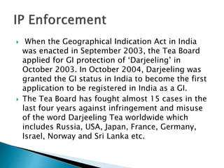  When the Geographical Indication Act in India
was enacted in September 2003, the Tea Board
applied for GI protection of ‘Darjeeling’ in
October 2003. In October 2004, Darjeeling was
granted the GI status in India to become the first
application to be registered in India as a GI.
 The Tea Board has fought almost 15 cases in the
last four years against infringement and misuse
of the word Darjeeling Tea worldwide which
includes Russia, USA, Japan, France, Germany,
Israel, Norway and Sri Lanka etc.
 