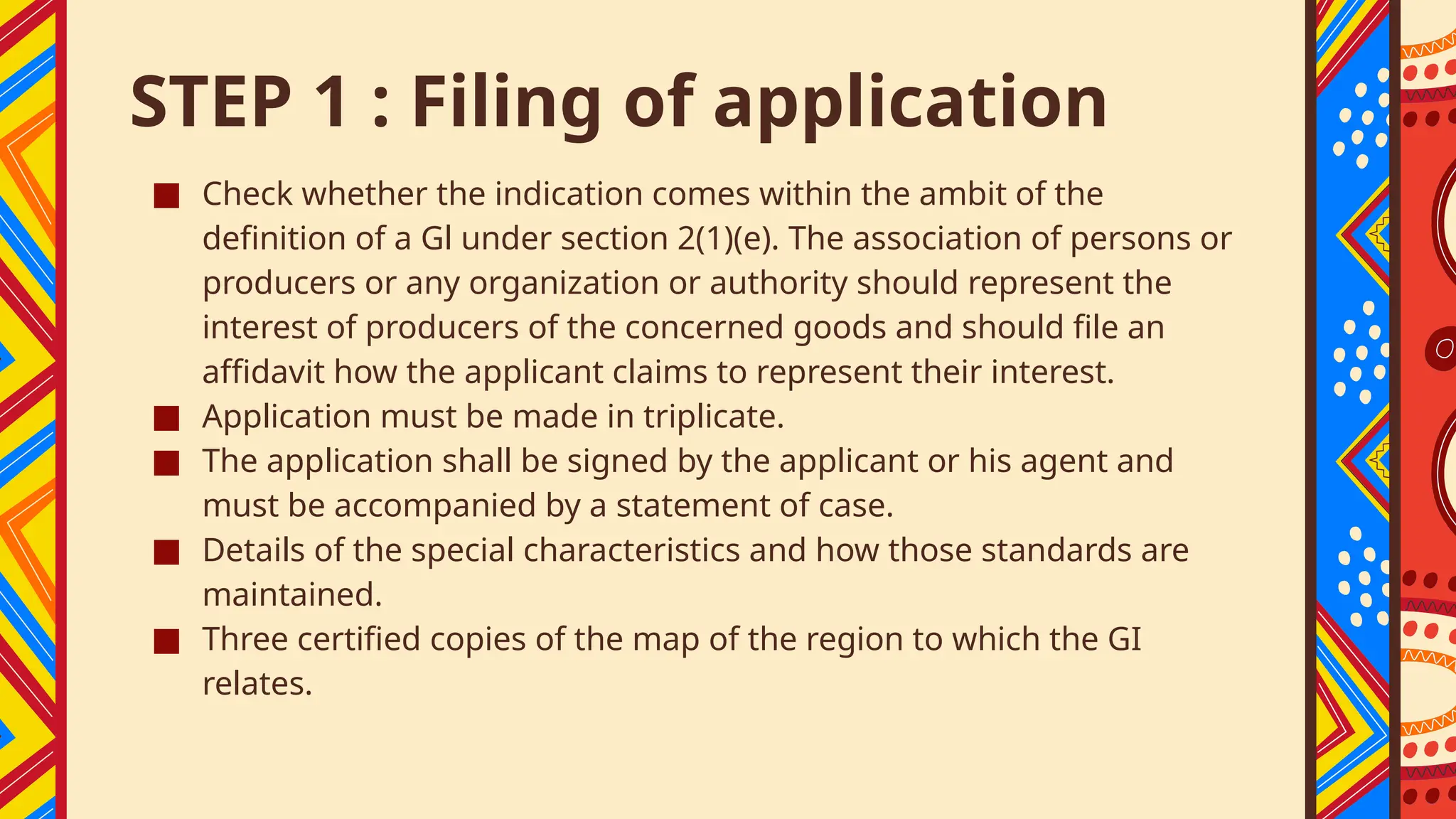 STEP 1 : Filing of application
■ Check whether the indication comes within the ambit of the
definition of a Gl under section 2(1)(e). The association of persons or
producers or any organization or authority should represent the
interest of producers of the concerned goods and should file an
affidavit how the applicant claims to represent their interest.
■ Application must be made in triplicate.
■ The application shall be signed by the applicant or his agent and
must be accompanied by a statement of case.
■ Details of the special characteristics and how those standards are
maintained.
■ Three certified copies of the map of the region to which the GI
relates.
 