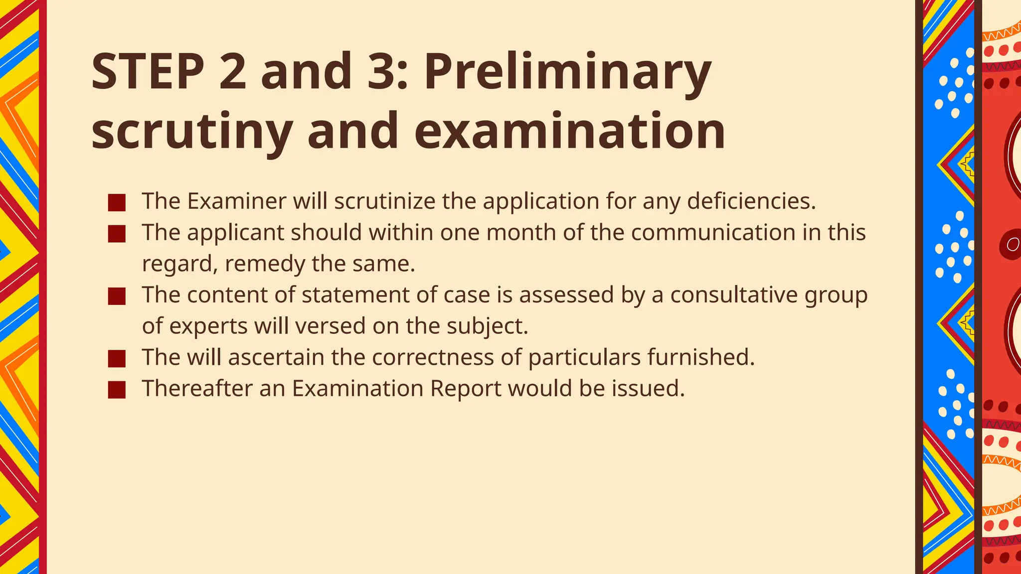STEP 2 and 3: Preliminary
scrutiny and examination
■ The Examiner will scrutinize the application for any deficiencies.
■ The applicant should within one month of the communication in this
regard, remedy the same.
■ The content of statement of case is assessed by a consultative group
of experts will versed on the subject.
■ The will ascertain the correctness of particulars furnished.
■ Thereafter an Examination Report would be issued.
 