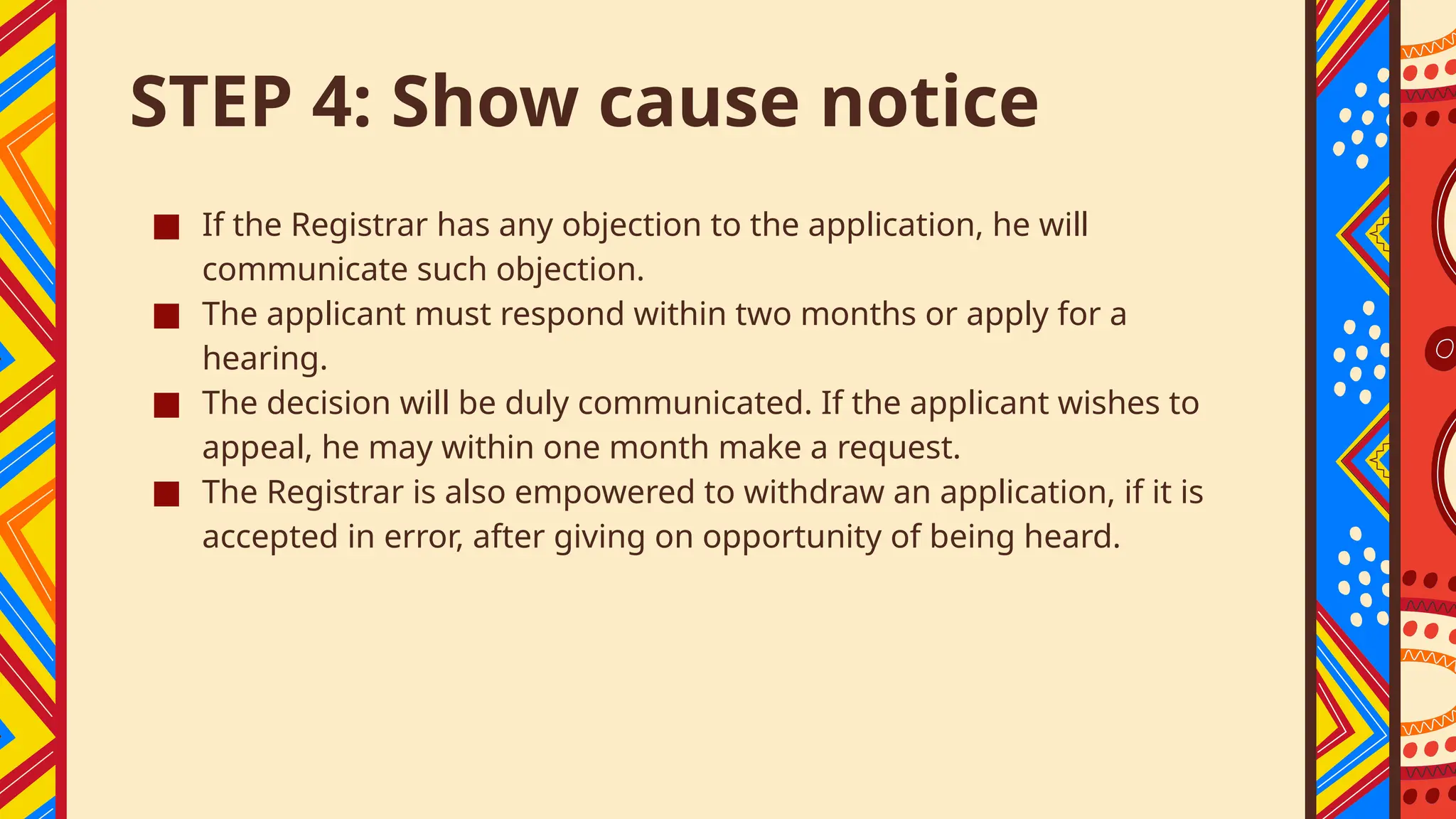STEP 4: Show cause notice
■ If the Registrar has any objection to the application, he will
communicate such objection.
■ The applicant must respond within two months or apply for a
hearing.
■ The decision will be duly communicated. If the applicant wishes to
appeal, he may within one month make a request.
■ The Registrar is also empowered to withdraw an application, if it is
accepted in error, after giving on opportunity of being heard.
 