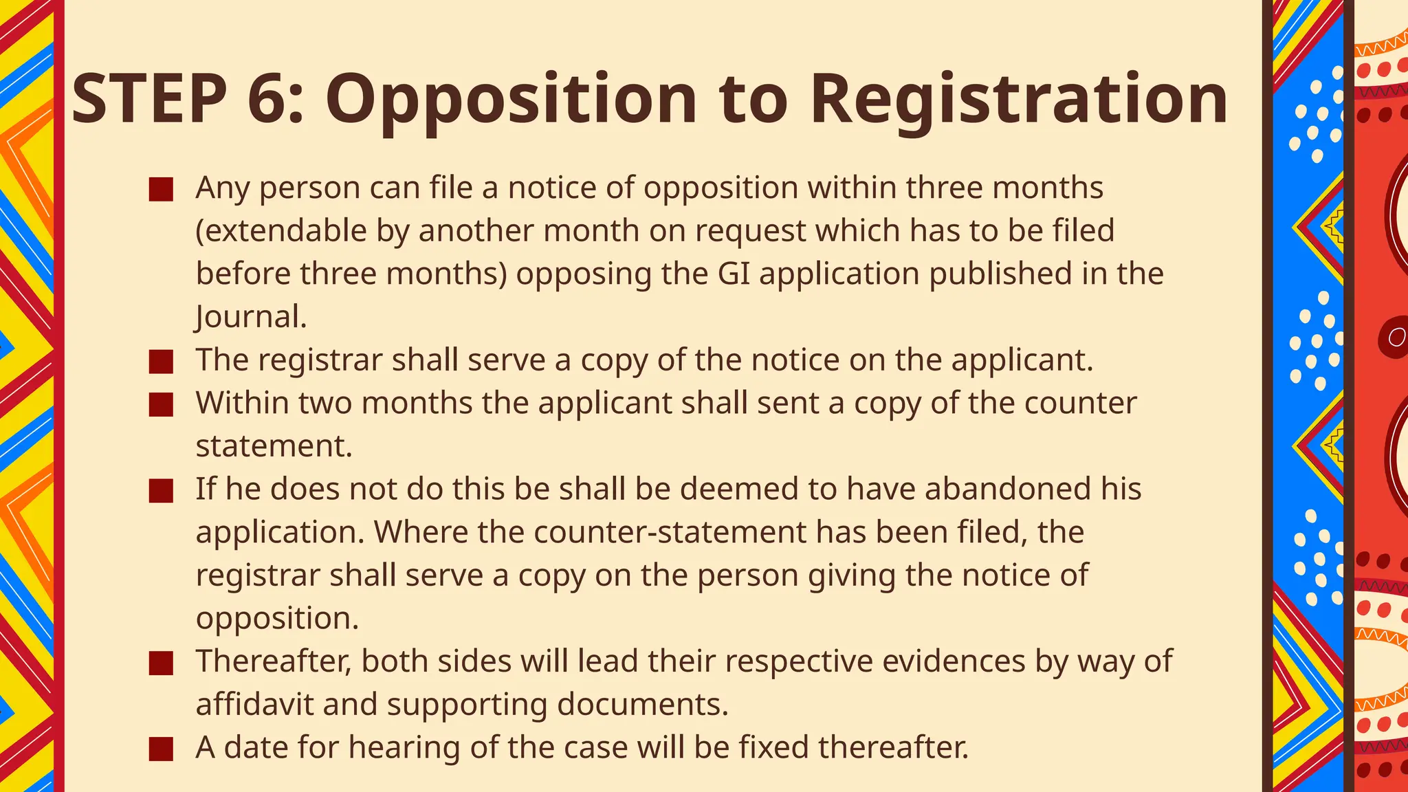 STEP 6: Opposition to Registration
■ Any person can file a notice of opposition within three months
(extendable by another month on request which has to be filed
before three months) opposing the GI application published in the
Journal.
■ The registrar shall serve a copy of the notice on the applicant.
■ Within two months the applicant shall sent a copy of the counter
statement.
■ If he does not do this be shall be deemed to have abandoned his
application. Where the counter-statement has been filed, the
registrar shall serve a copy on the person giving the notice of
opposition.
■ Thereafter, both sides will lead their respective evidences by way of
affidavit and supporting documents.
■ A date for hearing of the case will be fixed thereafter.
 
