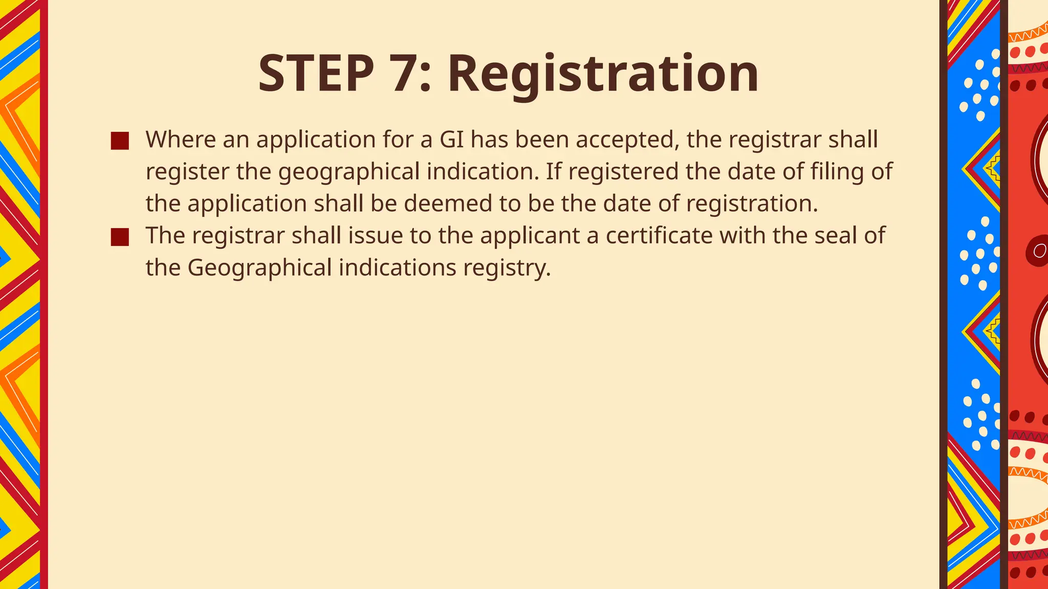 STEP 7: Registration
■ Where an application for a GI has been accepted, the registrar shall
register the geographical indication. If registered the date of filing of
the application shall be deemed to be the date of registration.
■ The registrar shall issue to the applicant a certificate with the seal of
the Geographical indications registry.
 