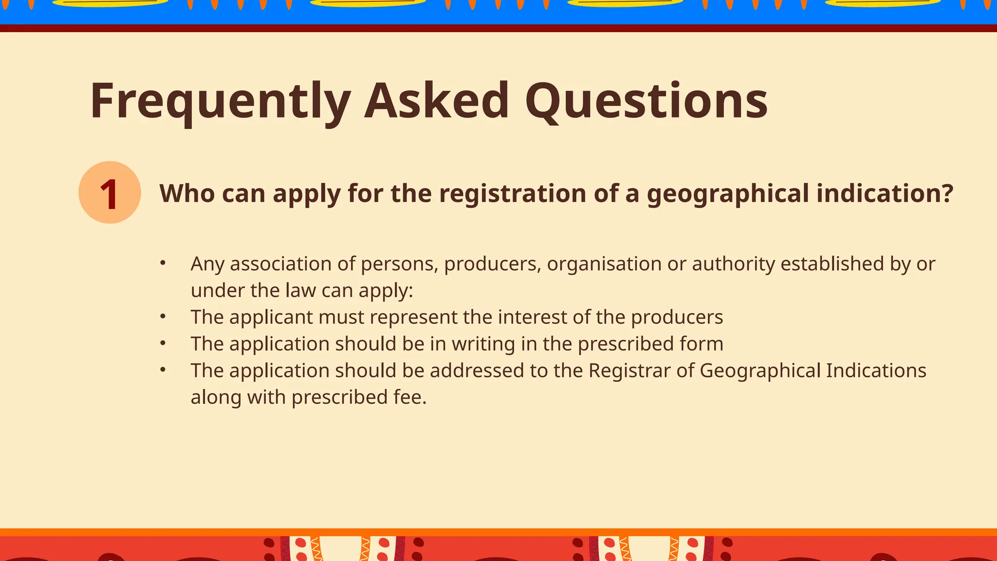 Frequently Asked Questions
• Any association of persons, producers, organisation or authority established by or
under the law can apply:
• The applicant must represent the interest of the producers
• The application should be in writing in the prescribed form
• The application should be addressed to the Registrar of Geographical Indications
along with prescribed fee.
1 Who can apply for the registration of a geographical indication?
 