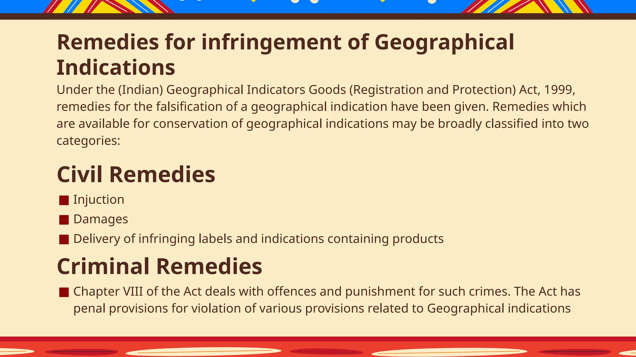 Remedies for infringement of Geographical
Indications
Under the (Indian) Geographical Indicators Goods (Registration and Protection) Act, 1999,
remedies for the falsification of a geographical indication have been given. Remedies which
are available for conservation of geographical indications may be broadly classified into two
categories:
Civil Remedies
■ Injuction
■ Damages
■ Delivery of infringing labels and indications containing products
Criminal Remedies
■ Chapter VIII of the Act deals with offences and punishment for such crimes. The Act has
penal provisions for violation of various provisions related to Geographical indications
 