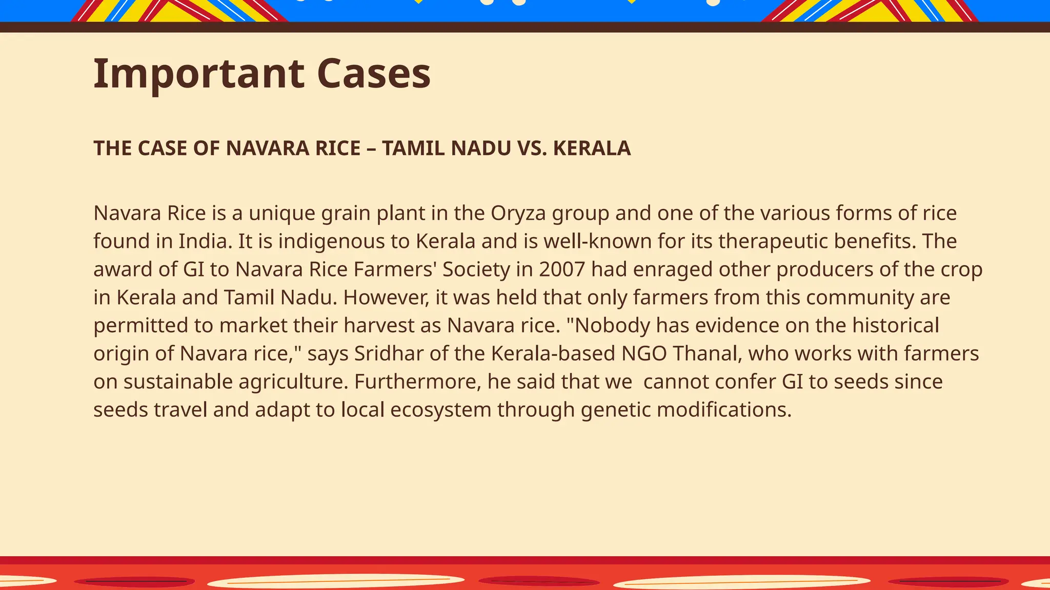 Important Cases
THE CASE OF NAVARA RICE – TAMIL NADU VS. KERALA
Navara Rice is a unique grain plant in the Oryza group and one of the various forms of rice
found in India. It is indigenous to Kerala and is well-known for its therapeutic benefits. The
award of GI to Navara Rice Farmers' Society in 2007 had enraged other producers of the crop
in Kerala and Tamil Nadu. However, it was held that only farmers from this community are
permitted to market their harvest as Navara rice. "Nobody has evidence on the historical
origin of Navara rice," says Sridhar of the Kerala-based NGO Thanal, who works with farmers
on sustainable agriculture. Furthermore, he said that we cannot confer GI to seeds since
seeds travel and adapt to local ecosystem through genetic modifications.
 