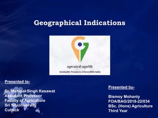 Geographical Indications
Presented to-
Dr. Mahipal Singh Kesawat
Assistant Professor
Faculty of Agriculture
Sri Sri University
Cuttack
Presented by-
Bismoy Mohanty
FOA/BAG/2018-22/034
BSc. (Hons) Agriculture
Third Year
 