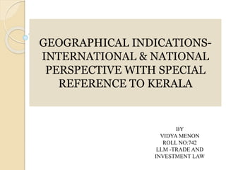 GEOGRAPHICAL INDICATIONS-
INTERNATIONAL & NATIONAL
PERSPECTIVE WITH SPECIAL
REFERENCE TO KERALA
BY
VIDYA MENON
ROLL NO:742
LLM -TRADE AND
INVESTMENT LAW
 