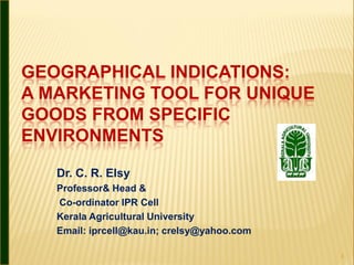 GEOGRAPHICAL INDICATIONS:
A MARKETING TOOL FOR UNIQUE
GOODS FROM SPECIFIC
ENVIRONMENTS

   Dr. C. R. Elsy
   Professor& Head &
   Co-ordinator IPR Cell
   Kerala Agricultural University
   Email: iprcell@kau.in; crelsy@yahoo.com

                                             1
 