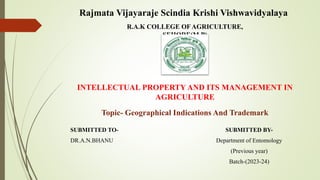 R.A.K COLLEGE OFAGRICULTURE,
SEHORE(M.P)
INTELLECTUAL PROPERTY AND ITS MANAGEMENT IN
AGRICULTURE
SUBMITTED TO-
DR.A.N.BHANU
Topic- Geographical Indications And Trademark
SUBMITTED BY-
Department of Entomology
(Previous year)
Batch-(2023-24)
Rajmata Vijayaraje Scindia Krishi Vishwavidyalaya
 