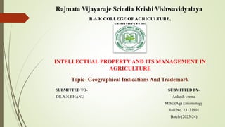 R.A.K COLLEGE OFAGRICULTURE,
SEHORE(M.P)
INTELLECTUAL PROPERTY AND ITS MANAGEMENT IN
AGRICULTURE
SUBMITTED TO-
DR.A.N.BHANU
Topic- Geographical Indications And Trademark
SUBMITTED BY-
Ankesh verma
M.Sc.(Ag) Entomology
Roll No. 23131901
Batch-(2023-24)
Rajmata Vijayaraje Scindia Krishi Vishwavidyalaya
 