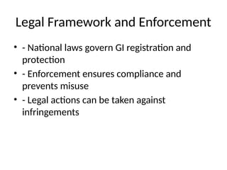 Legal Framework and Enforcement
• - National laws govern GI registration and
protection
• - Enforcement ensures compliance and
prevents misuse
• - Legal actions can be taken against
infringements
 