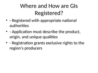 Where and How are GIs
Registered?
• - Registered with appropriate national
authorities
• - Application must describe the product,
origin, and unique qualities
• - Registration grants exclusive rights to the
region's producers
 