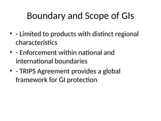Boundary and Scope of GIs
• - Limited to products with distinct regional
characteristics
• - Enforcement within national and
international boundaries
• - TRIPS Agreement provides a global
framework for GI protection
 