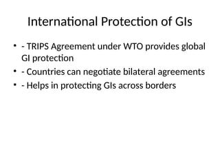 International Protection of GIs
• - TRIPS Agreement under WTO provides global
GI protection
• - Countries can negotiate bilateral agreements
• - Helps in protecting GIs across borders
 