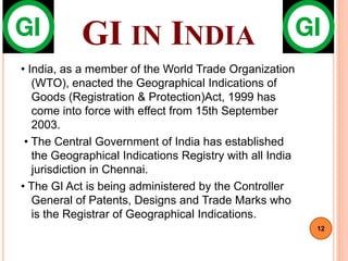 GI IN INDIA
• India, as a member of the World Trade Organization
(WTO), enacted the Geographical Indications of
Goods (Registration & Protection)Act, 1999 has
come into force with effect from 15th September
2003.
• The Central Government of India has established
the Geographical Indications Registry with all India
jurisdiction in Chennai.
• The GI Act is being administered by the Controller
General of Patents, Designs and Trade Marks who
is the Registrar of Geographical Indications.
12
 