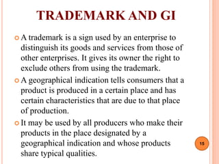 TRADEMARK AND GI
 A trademark is a sign used by an enterprise to
distinguish its goods and services from those of
other enterprises. It gives its owner the right to
exclude others from using the trademark.
 A geographical indication tells consumers that a
product is produced in a certain place and has
certain characteristics that are due to that place
of production.
 It may be used by all producers who make their
products in the place designated by a
geographical indication and whose products
share typical qualities.
15
 