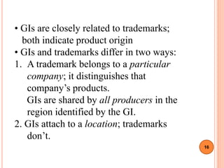 • GIs are closely related to trademarks;
both indicate product origin
• GIs and trademarks differ in two ways:
1. A trademark belongs to a particular
company; it distinguishes that
company’s products.
GIs are shared by all producers in the
region identified by the GI.
2. GIs attach to a location; trademarks
don’t.
16
 