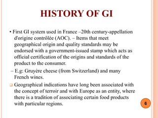 HISTORY OF GI
• First GI system used in France –20th century-appellation
d'origine contrôlée (AOC). – Items that meet
geographical origin and quality standards may be
endorsed with a government-issued stamp which acts as
official certification of the origins and standards of the
product to the consumer.
– E.g: Gruyère cheese (from Switzerland) and many
French wines.
 Geographical indications have long been associated with
the concept of terroir and with Europe as an entity, where
there is a tradition of associating certain food products
with particular regions. 6
 