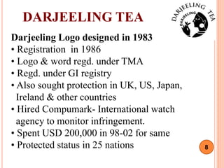 8
Darjeeling Logo designed in 1983
• Registration in 1986
• Logo & word regd. under TMA
• Regd. under GI registry
• Also sought protection in UK, US, Japan,
Ireland & other countries
• Hired Compumark- International watch
agency to monitor infringement.
• Spent USD 200,000 in 98-02 for same
• Protected status in 25 nations
DARJEELING TEA
 