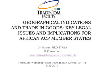 GEOGRAPHICAL INDICATIONS AND TRADE IN GOODS: KEY LEGAL ISSUES AND IMPLICATIONS FOR AFRICAN ACP MEMBER STATES 
Dr. Susan ISIKO ŠTRBA 
IP Consultant 
Susan.isikostrba@graduateinstitute.ch 
TradeCom Worskhop, Cape Town (South Africa), 10 – 11 May 2010  