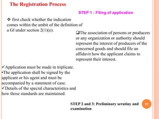 The Registration Process
21
STEP 1 : Filing of application
 first check whether the indication
comes within the ambit of the definition of
a Gl under section 2(1)(e).
The association of persons or producers
or any organization or authority should
represent the interest of producers of the
concerned goods and should file an
affidavit how the applicant claims to
represent their interest.
Application must be made in triplicate.
•The application shall be signed by the
applicant or his agent and must be
accompanied by a statement of case.
Details of the special characteristics and
how those standards are maintained.
STEP 2 and 3: Preliminary scrutiny and
examination
 