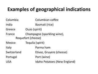 Examples of geographical indications
Columbia             Columbian coffee
India                Basmati (rice)
Greece       Ouzo (spirit)
France       Champagne (sparkling wine),
       Roquefort (cheese)
Mexico       Tequila (spirit)
Italy                Parma ham
Switzerland          Etivaz, Gruyere (cheese)
Portugal             Port (wine)
USA                  Idaho Potatoes (New England)
 