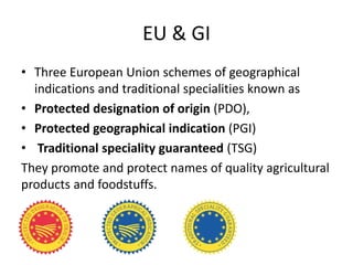 EU & GI
• Three European Union schemes of geographical
  indications and traditional specialities known as
• Protected designation of origin (PDO),
• Protected geographical indication (PGI)
• Traditional speciality guaranteed (TSG)
They promote and protect names of quality agricultural
products and foodstuffs.
 