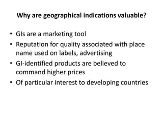Why are geographical indications valuable?

• GIs are a marketing tool
• Reputation for quality associated with place
  name used on labels, advertising
• GI-identified products are believed to
  command higher prices
• Of particular interest to developing countries
 