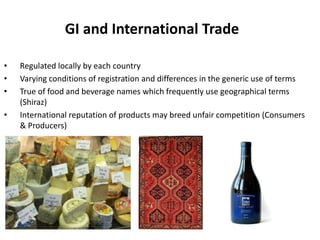 GI and International Trade

•   Regulated locally by each country
•   Varying conditions of registration and differences in the generic use of terms
•   True of food and beverage names which frequently use geographical terms
    (Shiraz)
•   International reputation of products may breed unfair competition (Consumers
    & Producers)
 