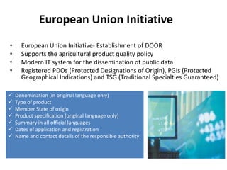 European Union Initiative
•     European Union Initiative- Establishment of DOOR
•     Supports the agricultural product quality policy
•     Modern IT system for the dissemination of public data
•     Registered PDOs (Protected Designations of Origin), PGIs (Protected
      Geographical Indications) and TSG (Traditional Specialties Guaranteed)

   Denomination (in original language only)
   Type of product
   Member State of origin
   Product specification (original language only)
   Summary in all official languages
   Dates of application and registration
   Name and contact details of the responsible authority
 