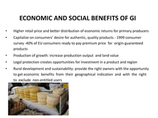 ECONOMIC AND SOCIAL BENEFITS OF GI
•   Higher retail price and better distribution of economic returns for primary producers
•   Capitalize on consumers’ desire for authentic, quality products - 1999 consumer
    survey -40% of EU consumers ready to pay premium price for origin-guaranteed
    products
•   Production of growth: increase production output and land value
•   Legal protection creates opportunities for investment in a product and region
•   Rural development and sustainability: provide the right owners with the opportunity
    to get economic benefits from their geographical indication and with the right
    to exclude non-entitled users
 