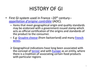 HISTORY OF GI
• First GI system used in France –20th century--
  appellation d'origine contrôlée (AOC).
   – Items that meet geographical origin and quality standards
     may be endorsed with a government-issued stamp which
     acts as official certification of the origins and standards of
     the product to the consumer.
   – E.g: Gruyère cheese (from Switzerland) and many French
     wines.

    Geographical indications have long been associated with
     the concept of terroir and with Europe as an entity, where
     there is a tradition of associating certain food products
     with particular regions

                                                                      3
 