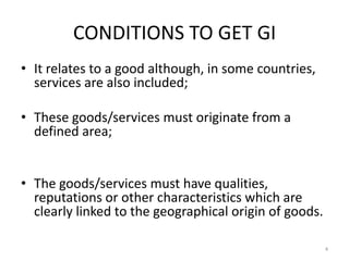 CONDITIONS TO GET GI
• It relates to a good although, in some countries,
  services are also included;

• These goods/services must originate from a
  defined area;


• The goods/services must have qualities,
  reputations or other characteristics which are
  clearly linked to the geographical origin of goods.

                                                        4
 