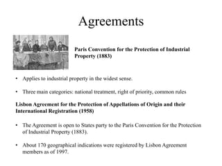 Agreements
                          Paris Convention for the Protection of Industrial
                          Property (1883)



• Applies to industrial property in the widest sense.

• Three main categories: national treatment, right of priority, common rules

Lisbon Agreement for the Protection of Appellations of Origin and their
International Registration (1958)

• The Agreement is open to States party to the Paris Convention for the Protection
  of Industrial Property (1883).

• About 170 geographical indications were registered by Lisbon Agreement
  members as of 1997.
 
