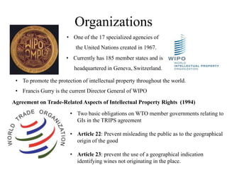 Organizations
                       • One of the 17 specialized agencies of
                           the United Nations created in 1967.
                       • Currently has 185 member states and is
                          headquartered in Geneva, Switzerland.

 • To promote the protection of intellectual property throughout the world.
 • Francis Gurry is the current Director General of WIPO
Agreement on Trade-Related Aspects of Intellectual Property Rights (1994)

                        • Two basic obligations on WTO member governments relating to
                          GIs in the TRIPS agreement

                        • Article 22: Prevent misleading the public as to the geographical
                          origin of the good

                        • Article 23: prevent the use of a geographical indication
                          identifying wines not originating in the place.
 