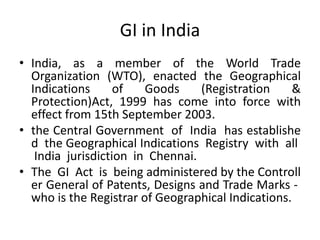 GI in India
• India, as a member of the World Trade
  Organization (WTO), enacted the Geographical
  Indications      of   Goods     (Registration     &
  Protection)Act, 1999 has come into force with
  effect from 15th September 2003.
• the Central Government of India has establishe
  d the Geographical Indications Registry with all
   India jurisdiction in Chennai.
• The GI Act is being administered by the Controll
  er General of Patents, Designs and Trade Marks ‐
  who is the Registrar of Geographical Indications.
 