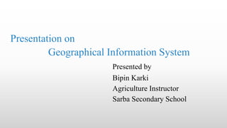 Presentation on
Geographical Information System
Presented by
Bipin Karki
Agriculture Instructor
Sarba Secondary School
 
