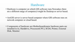 Hardware
• Hardware is computer on which GIS software runs.Nowadays there
are a different range of computer,it might be Desktop or server based.
• ArcGIS server is server based computer where GIS software runs on
network computer or cloud based.
• Components of hardware are:Motherboard(major hardware parts are
installed in it), Harddrive, Processor(CPU), RAM, Printer, External
Disk, Monitor
 