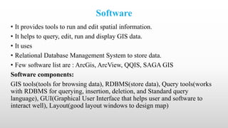 Software
• It provides tools to run and edit spatial information.
• It helps to query, edit, run and display GIS data.
• It uses
• Relational Database Management System to store data.
• Few software list are : ArcGis, ArcView, QQIS, SAGA GIS
Software components:
GIS tools(tools for browsing data), RDBMS(store data), Query tools(works
with RDBMS for querying, insertion, deletion, and Standard query
language), GUI(Graphical User Interface that helps user and software to
interact well), Layout(good layout windows to design map)
 