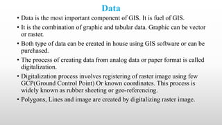 Data
• Data is the most important component of GIS. It is fuel of GIS.
• It is the combination of graphic and tabular data. Graphic can be vector
or raster.
• Both type of data can be created in house using GIS software or can be
purchased.
• The process of creating data from analog data or paper format is called
digitalization.
• Digitalization process involves registering of raster image using few
GCP(Ground Control Point) Or known coordinates. This process is
widely known as rubber sheeting or geo-referencing.
• Polygons, Lines and image are created by digitalizing raster image.
 